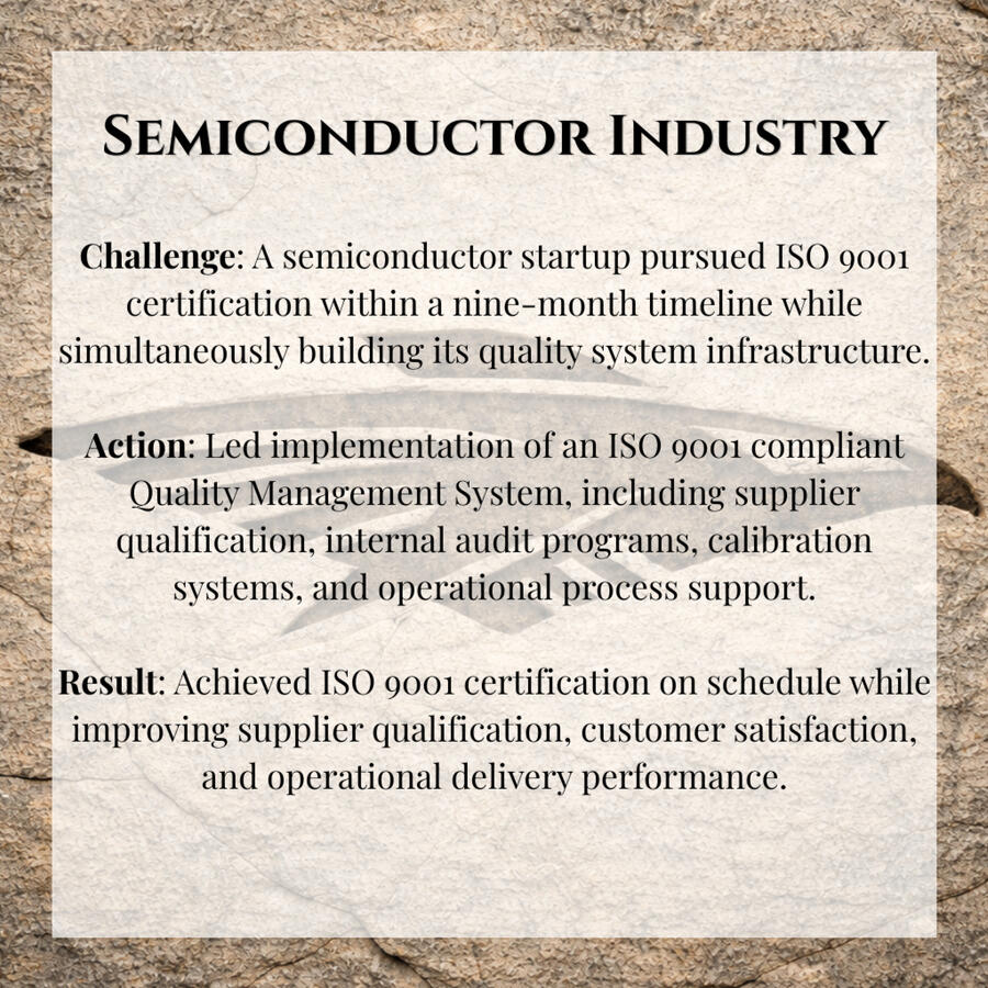 Semiconductor Industry Challenge: A semiconductor startup pursued ISO 9001 certification within a nine-month timeline while simultaneously building its quality system infrastructure. Action: Led implementation of an ISO 9001 compliant Quality Management System, including suppli